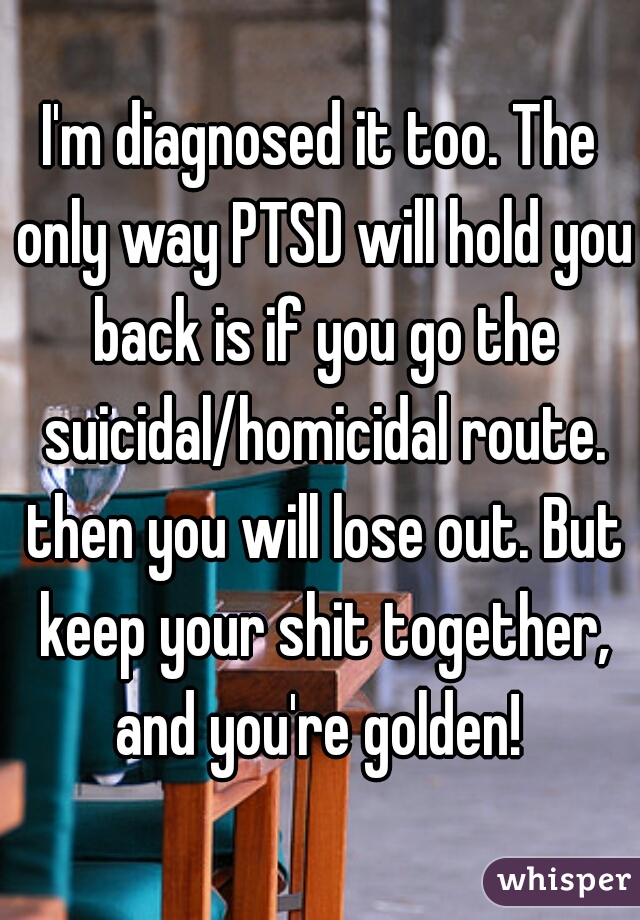 I'm diagnosed it too. The only way PTSD will hold you back is if you go the suicidal/homicidal route. then you will lose out. But keep your shit together, and you're golden! 