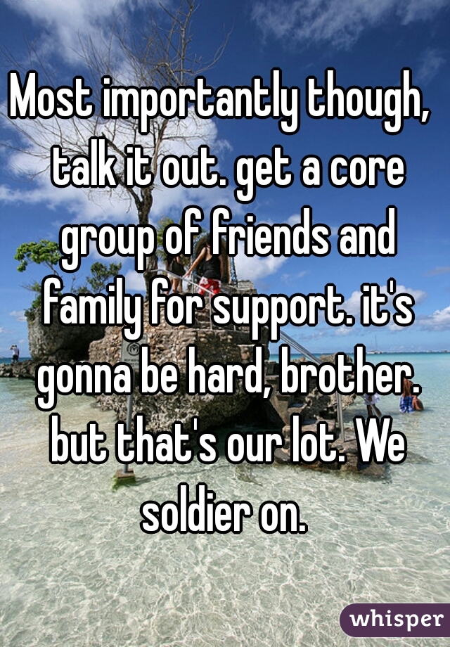 Most importantly though,  talk it out. get a core group of friends and family for support. it's gonna be hard, brother. but that's our lot. We soldier on. 