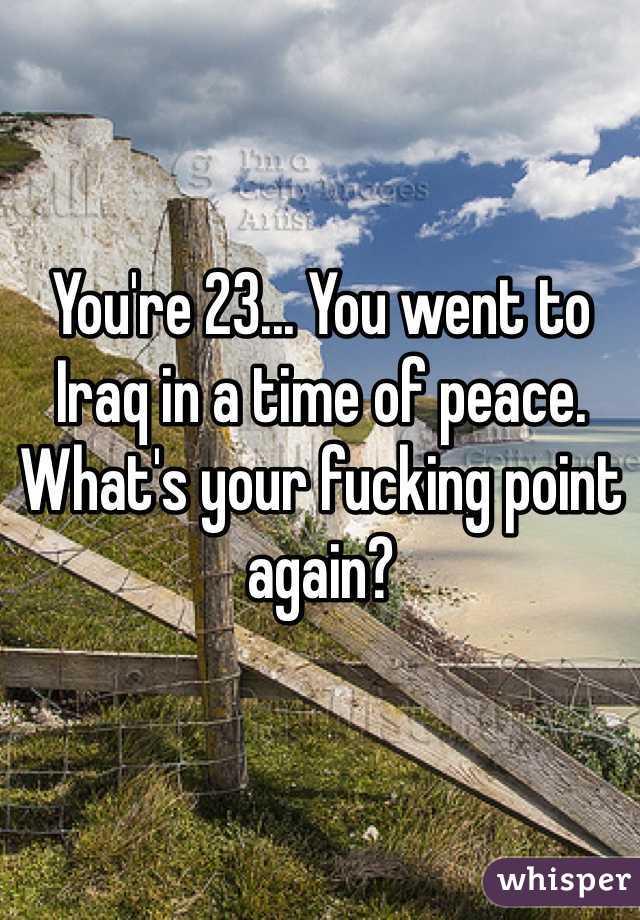 You're 23... You went to Iraq in a time of peace. What's your fucking point again?