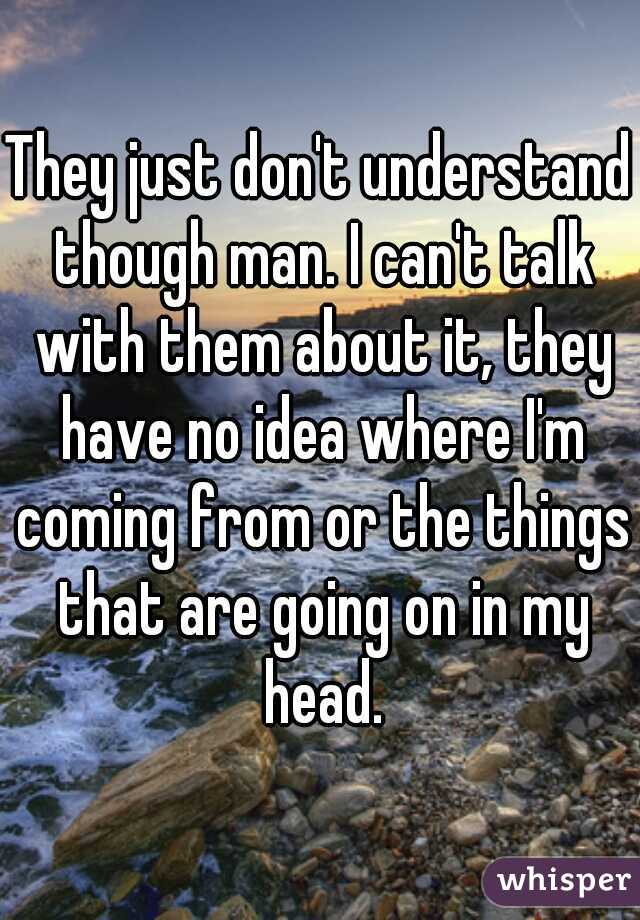 They just don't understand though man. I can't talk with them about it, they have no idea where I'm coming from or the things that are going on in my head.