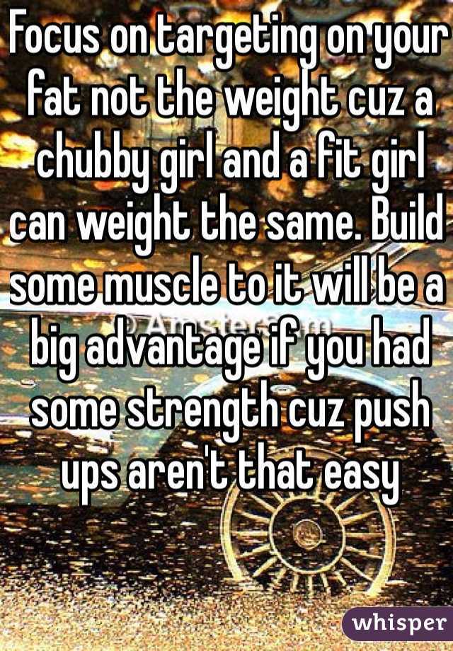 Focus on targeting on your fat not the weight cuz a chubby girl and a fit girl can weight the same. Build some muscle to it will be a big advantage if you had some strength cuz push ups aren't that easy