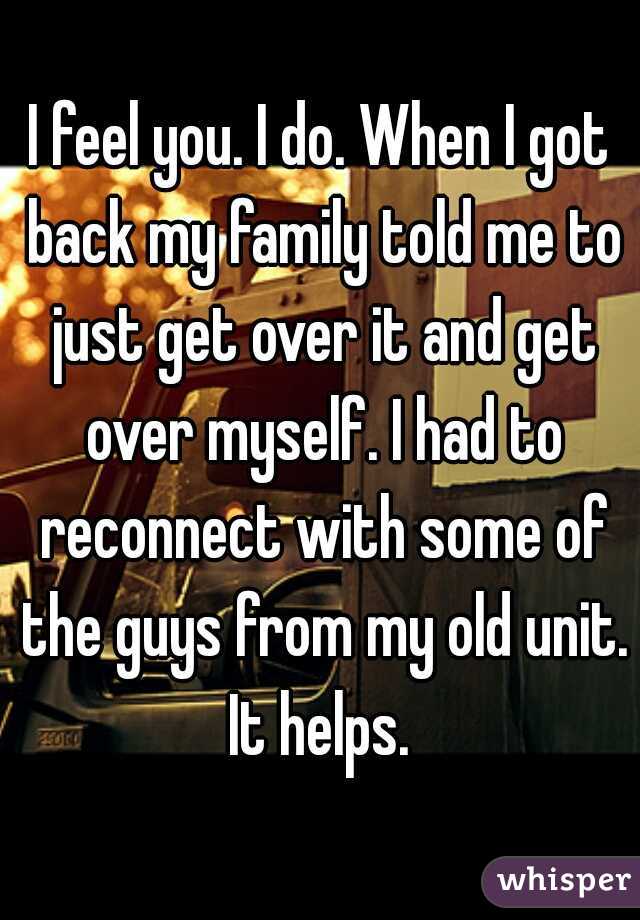 I feel you. I do. When I got back my family told me to just get over it and get over myself. I had to reconnect with some of the guys from my old unit. It helps. 