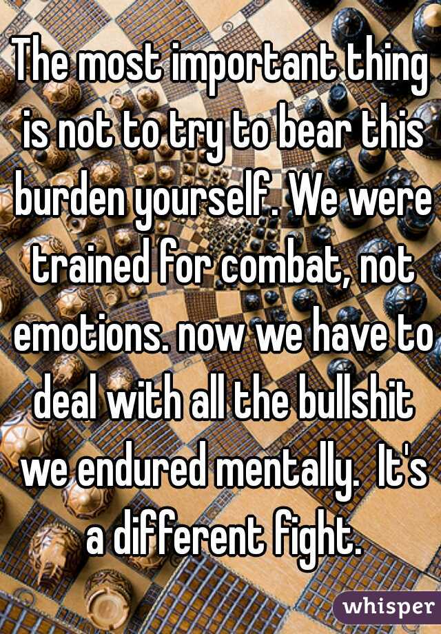 The most important thing is not to try to bear this burden yourself. We were trained for combat, not emotions. now we have to deal with all the bullshit we endured mentally.  It's a different fight.