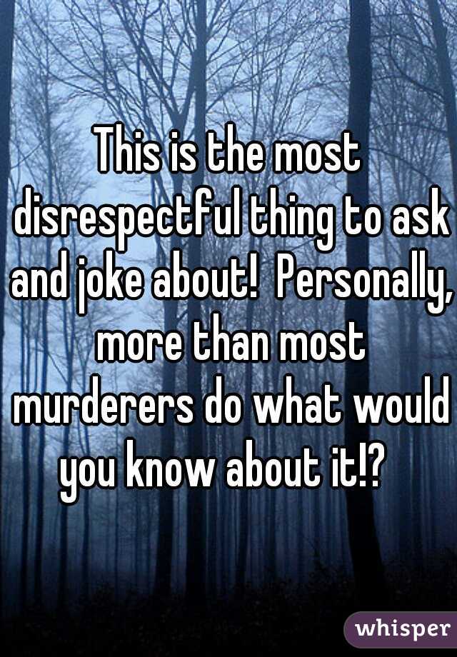 This is the most disrespectful thing to ask and joke about!  Personally, more than most murderers do what would you know about it!?  