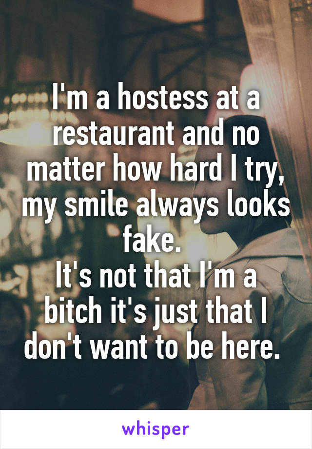 I'm a hostess at a restaurant and no matter how hard I try, my smile always looks fake. 
It's not that I'm a bitch it's just that I don't want to be here. 