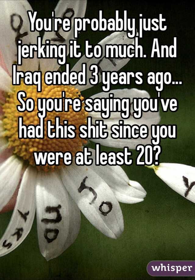 You're probably just jerking it to much. And Iraq ended 3 years ago... So you're saying you've had this shit since you were at least 20?