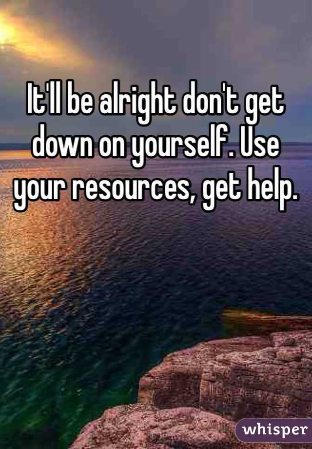 It'll be alright don't get down on yourself. Use your resources, get help. 