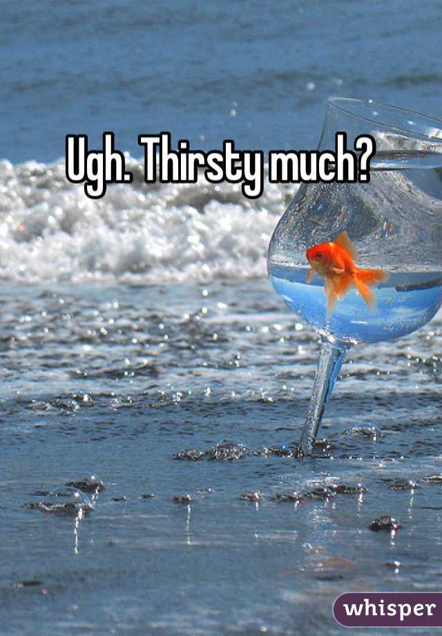 Ugh. Thirsty much?