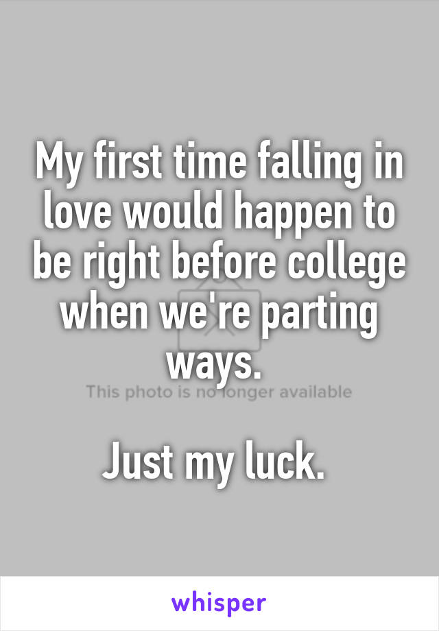 My first time falling in love would happen to be right before college when we're parting ways. 

Just my luck. 