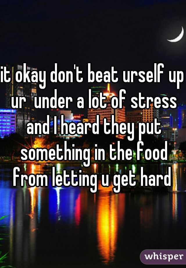 it okay don't beat urself up ur  under a lot of stress and I heard they put something in the food from letting u get hard 