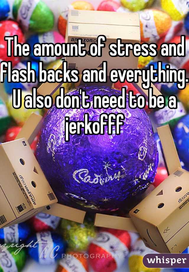 The amount of stress and flash backs and everything. U also don't need to be a jerkofff 