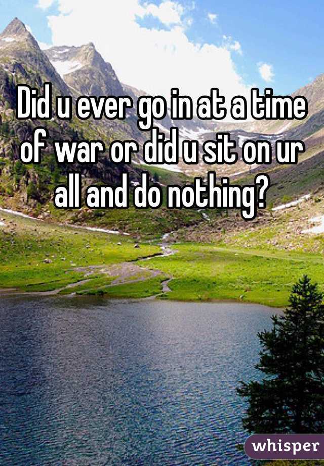 Did u ever go in at a time of war or did u sit on ur all and do nothing?