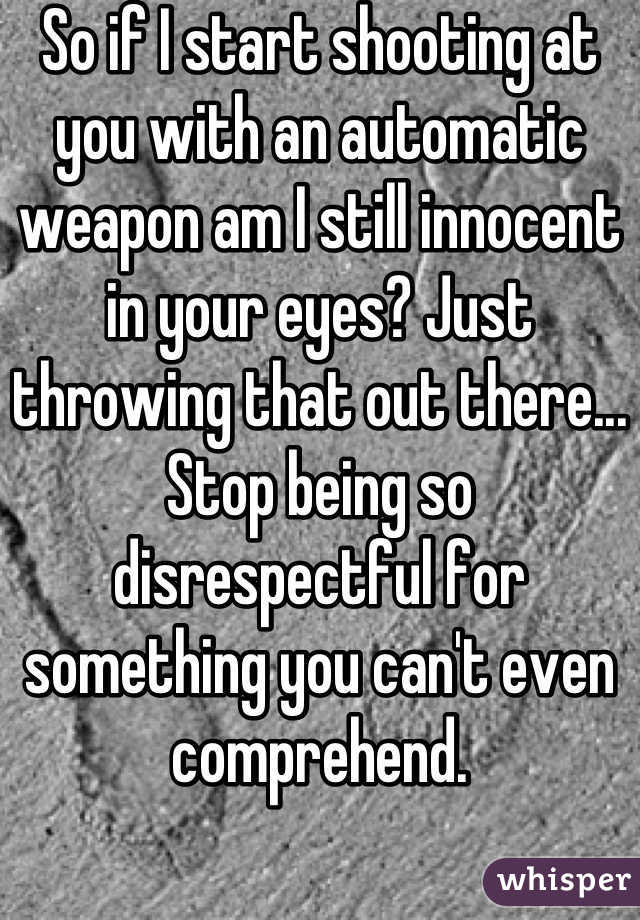 So if I start shooting at you with an automatic weapon am I still innocent in your eyes? Just throwing that out there... Stop being so disrespectful for something you can't even comprehend.