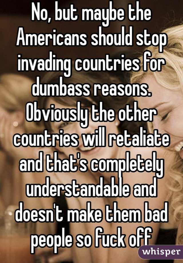 No, but maybe the Americans should stop invading countries for dumbass reasons. Obviously the other countries will retaliate and that's completely understandable and doesn't make them bad people so fuck off