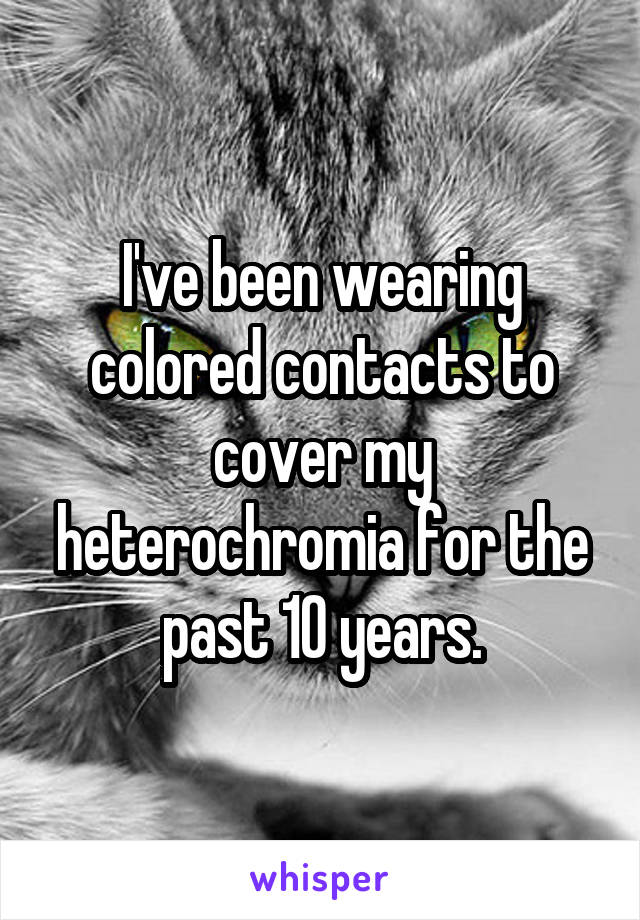 I've been wearing colored contacts to cover my heterochromia for the past 10 years.