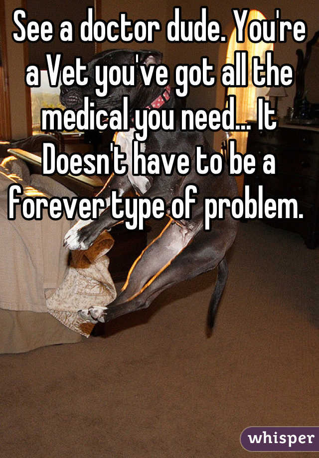 See a doctor dude. You're a Vet you've got all the medical you need... It Doesn't have to be a forever type of problem. 