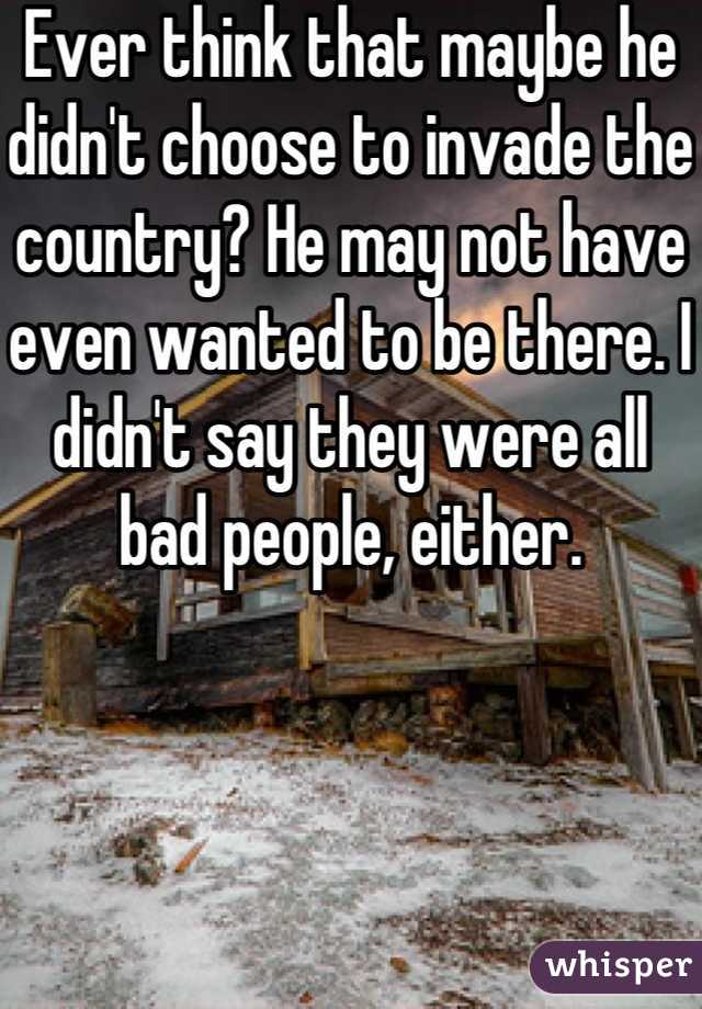 Ever think that maybe he didn't choose to invade the country? He may not have even wanted to be there. I didn't say they were all bad people, either.