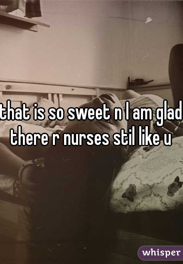 that is so sweet n I am glad there r nurses stil like u ♥