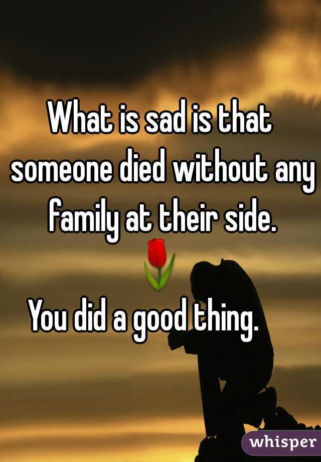 What is sad is that someone died without any family at their side.
🌷 
You did a good thing.     