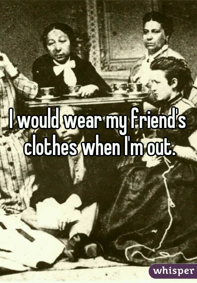 I would wear my friend's clothes when I'm out.