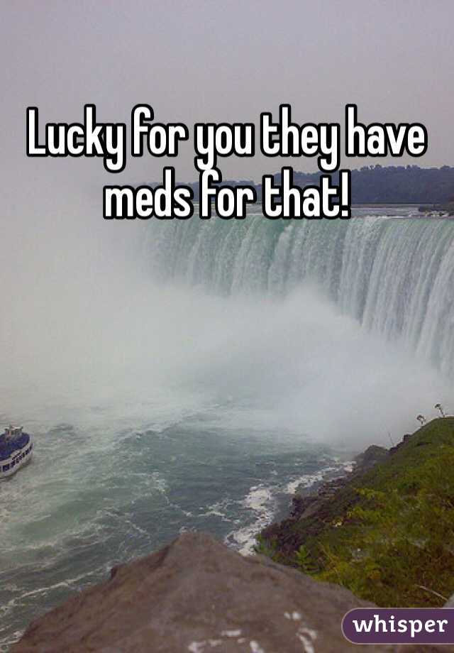Lucky for you they have meds for that! 