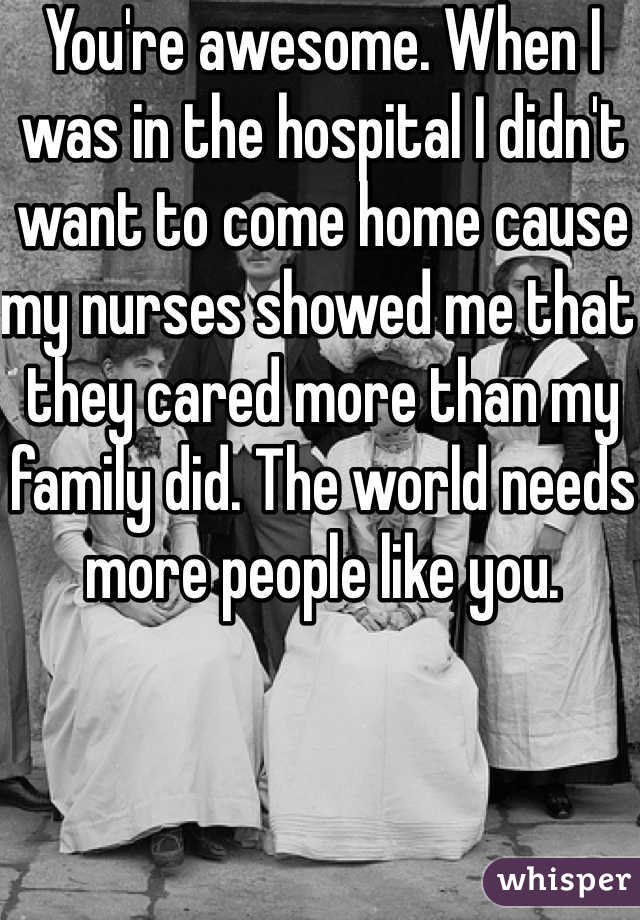 You're awesome. When I was in the hospital I didn't want to come home cause my nurses showed me that they cared more than my family did. The world needs more people like you.