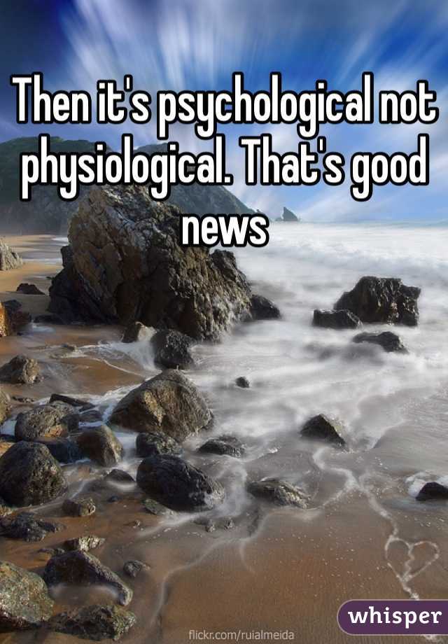 Then it's psychological not physiological. That's good news