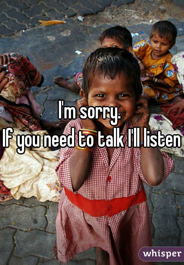 I'm sorry. 
If you need to talk I'll listen