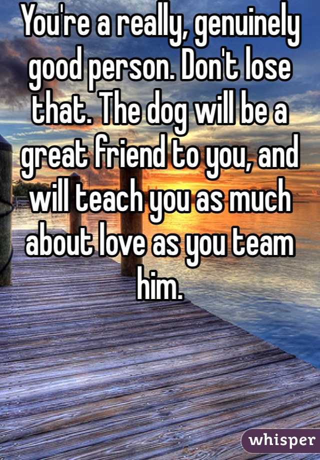 You're a really, genuinely good person. Don't lose that. The dog will be a great friend to you, and will teach you as much about love as you team him.