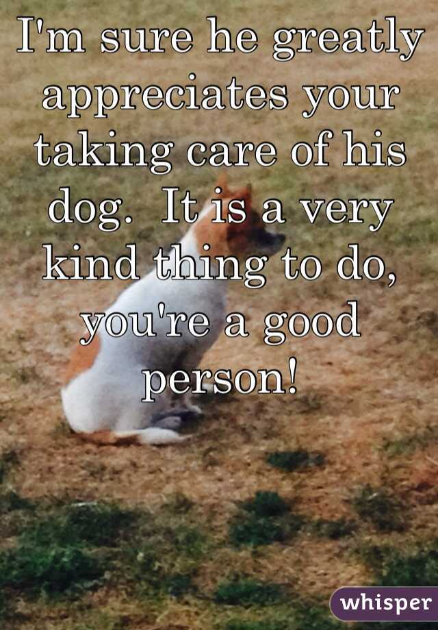 I'm sure he greatly appreciates your taking care of his dog.  It is a very kind thing to do, you're a good person!