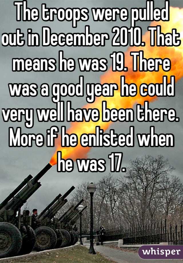 The troops were pulled out in December 2010. That means he was 19. There was a good year he could very well have been there. More if he enlisted when he was 17. 