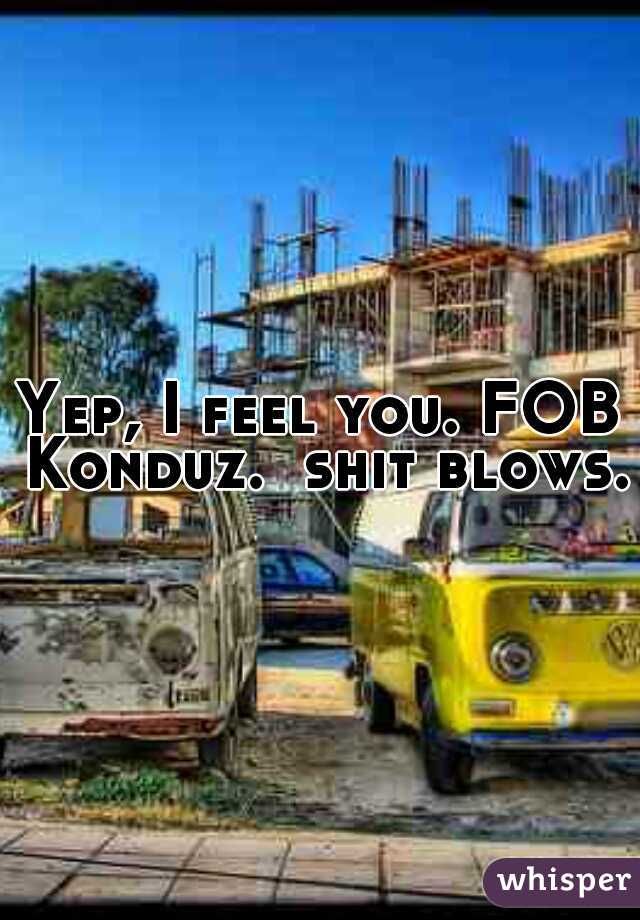 Yep, I feel you. FOB Konduz.  shit blows. 