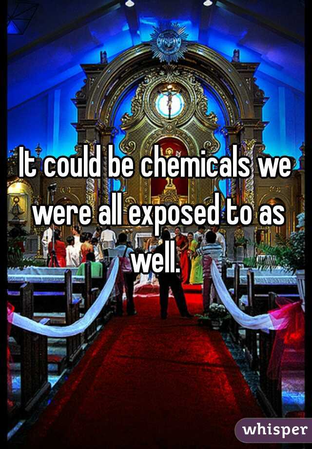 It could be chemicals we were all exposed to as well. 