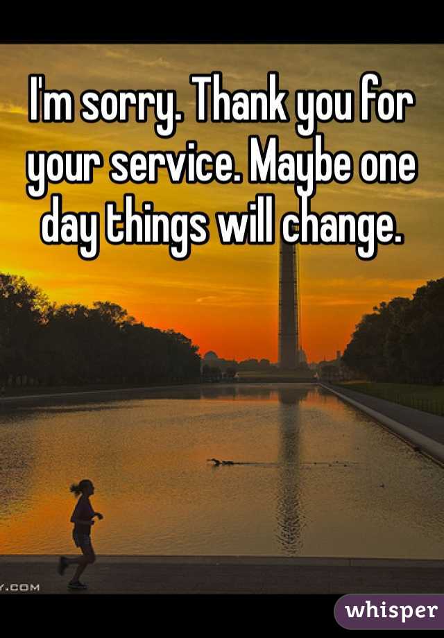 I'm sorry. Thank you for your service. Maybe one day things will change. 