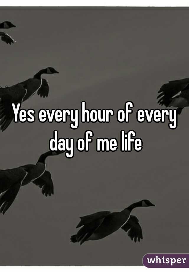 Yes every hour of every day of me life