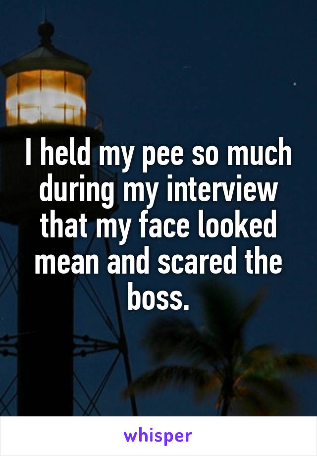 I held my pee so much during my interview that my face looked mean and scared the boss.