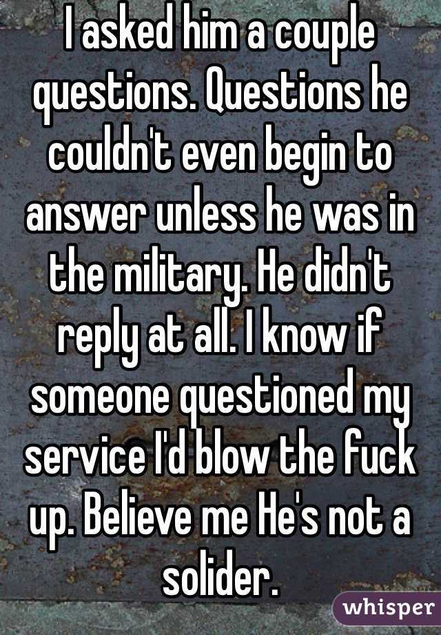 I asked him a couple questions. Questions he couldn't even begin to answer unless he was in the military. He didn't reply at all. I know if someone questioned my service I'd blow the fuck up. Believe me He's not a solider.