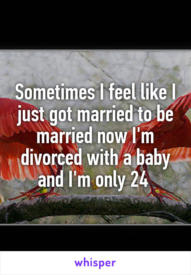 Sometimes I feel like I just got married to be married now I'm divorced with a baby and I'm only 24 