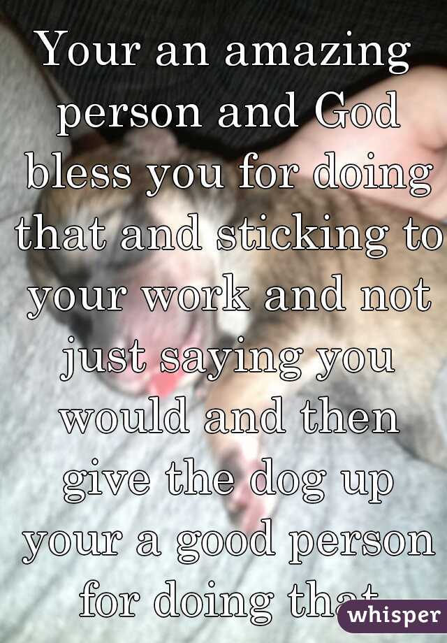 Your an amazing person and God bless you for doing that and sticking to your work and not just saying you would and then give the dog up your a good person for doing that