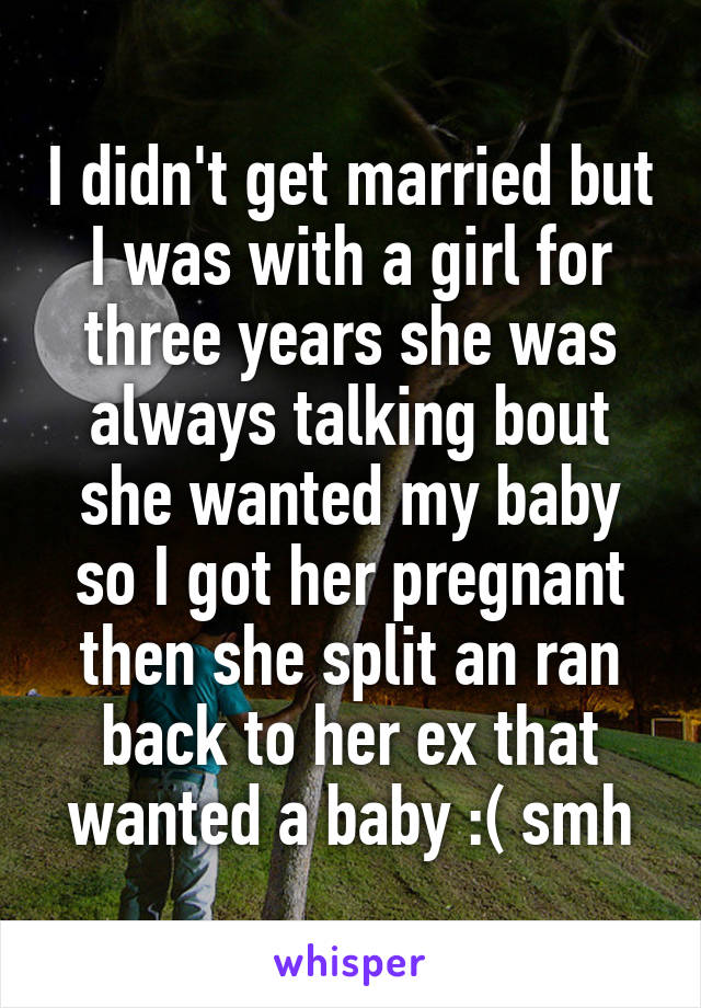 I didn't get married but I was with a girl for three years she was always talking bout she wanted my baby so I got her pregnant then she split an ran back to her ex that wanted a baby :( smh