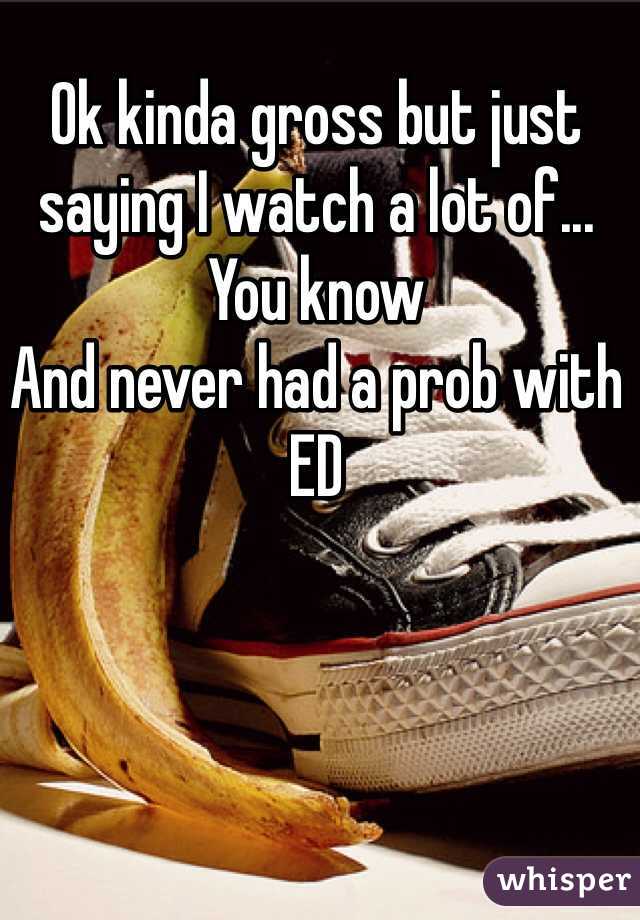 Ok kinda gross but just saying I watch a lot of... You know
And never had a prob with ED