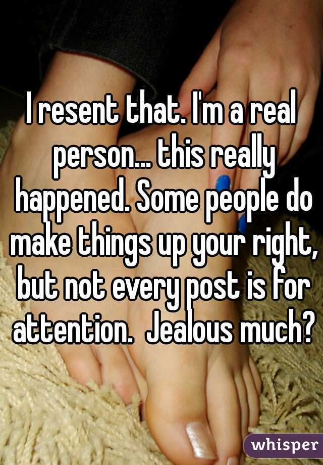 I resent that. I'm a real person... this really happened. Some people do make things up your right, but not every post is for attention.  Jealous much?