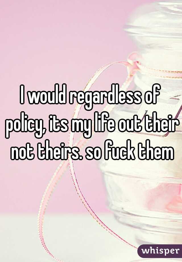 I would regardless of policy, its my life out their not theirs. so fuck them