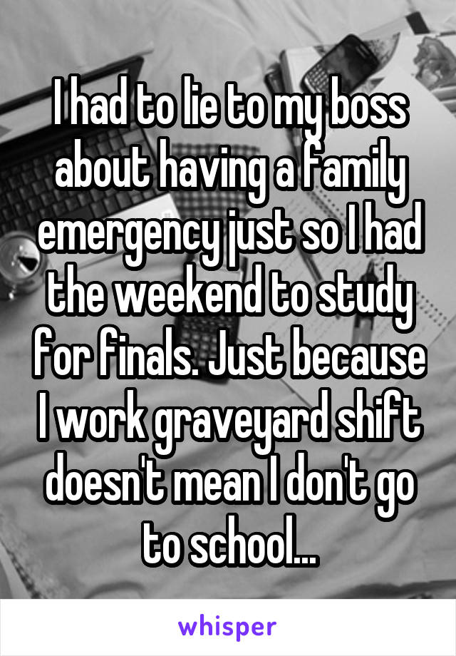 I had to lie to my boss about having a family emergency just so I had the weekend to study for finals. Just because I work graveyard shift doesn't mean I don't go to school...