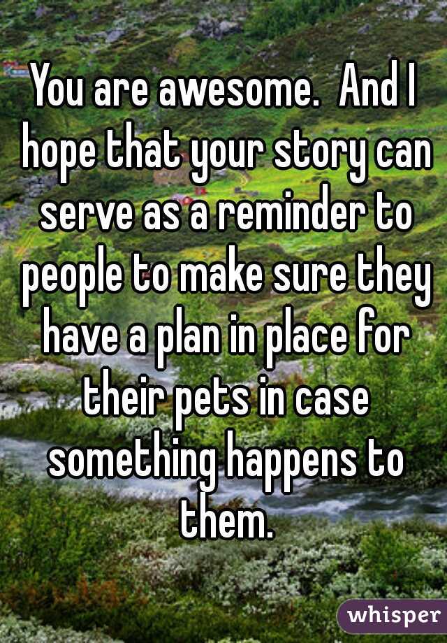 You are awesome.  And I hope that your story can serve as a reminder to people to make sure they have a plan in place for their pets in case something happens to them.