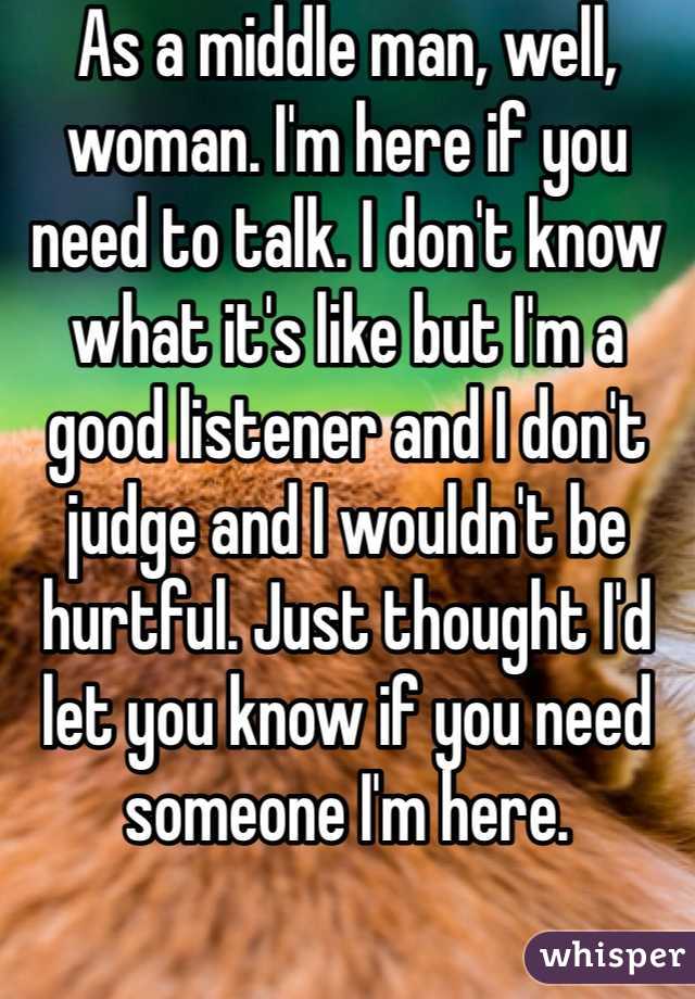 As a middle man, well, woman. I'm here if you need to talk. I don't know what it's like but I'm a good listener and I don't judge and I wouldn't be hurtful. Just thought I'd let you know if you need someone I'm here. 