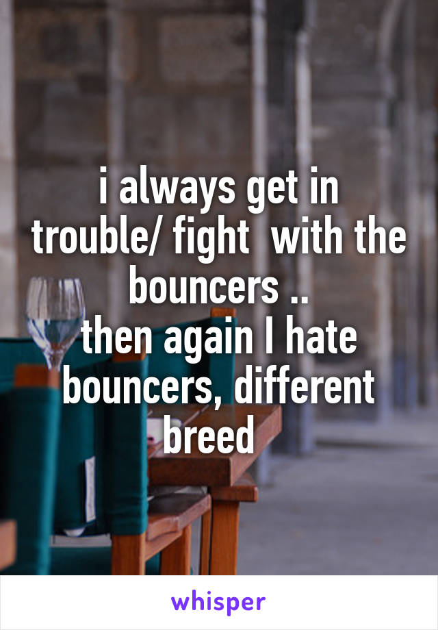 i always get in trouble/ fight  with the bouncers ..
then again I hate bouncers, different breed  