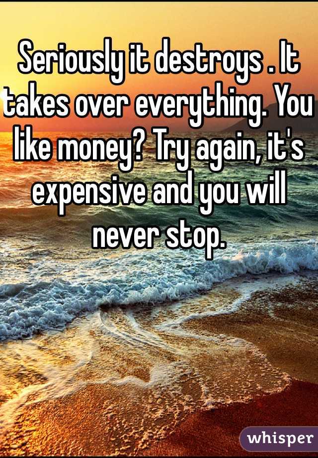 Seriously it destroys . It takes over everything. You like money? Try again, it's expensive and you will never stop.
