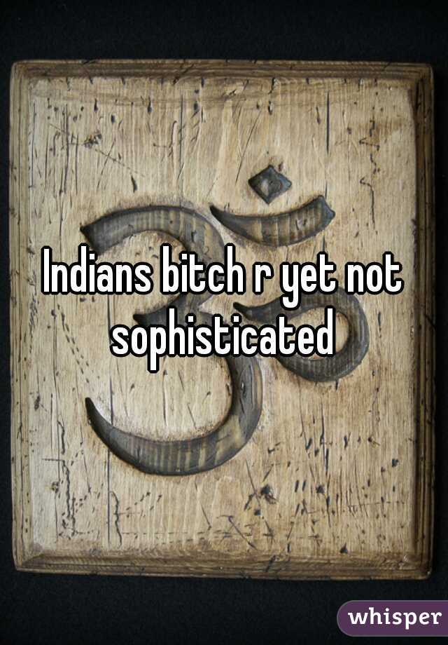 Indians bitch r yet not sophisticated 