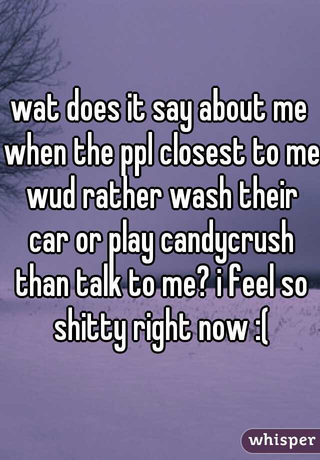 wat does it say about me when the ppl closest to me wud rather wash their car or play candycrush than talk to me? i feel so shitty right now :(